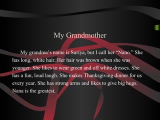 My Grandmother
My grandma’s name is Suriya, but I call her “Nano.” She
has long, white hair. Her hair was brown when she was
younger. She likes to wear green and off white dresses. She
has a fun, loud laugh. She makes Thanksgiving dinner for us
every year. She has strong arms and likes to give big hugs.
Nana is the greatest.
 