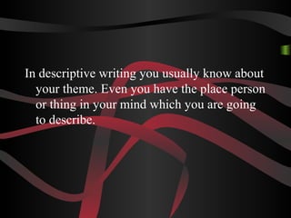 In descriptive writing you usually know about
your theme. Even you have the place person
or thing in your mind which you are going
to describe.
 