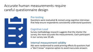Accurate human measurements require
careful questionnaire design
Pre-testing
Questions were evaluated & revised using cognitive interviews
that help ensure respondents consistently understand questions
Cognitive Load
Survey methodology research suggests that the shorter the
survey, the more accurate the measurements. Each participant
in our survey saw 10 ads
Internal measurement validity
Ads were randomized to avoid priming effects & questions had
a ”don’t know” response option to avoid inaccurate answers
 
