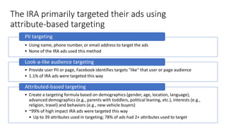 The IRA primarily targeted their ads using
attribute-based targeting
• Using name, phone number, or email address to target the ads
• None of the IRA ads used this method
PII targeting
• Provide user PII or page, Facebook identifies targets "like" that user or page audience
• 1.1% of IRA ads were targeted this way
Look-a-like audience targeting
• Create a targeting formula based on demographics (gender, age, location, language),
advanced demographics (e.g., parents with toddlers, political leaning, etc.), interests (e.g.,
religion, travel) and behaviors (e.g., new vehicle buyers)
• ~99% of high impact IRA ads were targeted this way
• Up to 39 attributes used in targeting; 78% of ads had 2+ attributes used to target
Attributed-based targeting
 