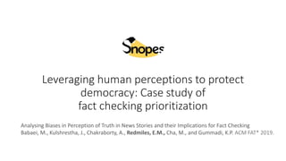 Leveraging human perceptions to protect
democracy: Case study of
fact checking prioritization
Analysing Biases in Perception of Truth in News Stories and their Implications for Fact Checking
Babaei, M., Kulshrestha, J., Chakraborty, A., Redmiles, E.M., Cha, M., and Gummadi, K.P. ACM FAT* 2019.
 