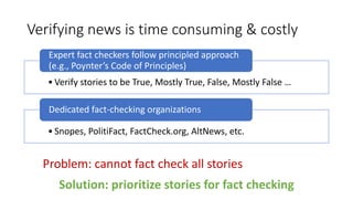 Verifying news is time consuming & costly
• Verify stories to be True, Mostly True, False, Mostly False …
Expert fact checkers follow principled approach
(e.g., Poynter’s Code of Principles)
• Snopes, PolitiFact, FactCheck.org, AltNews, etc.
Dedicated fact-checking organizations
Solution: prioritize stories for fact checking
Problem: cannot fact check all stories
 