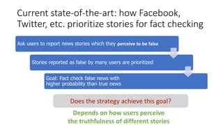 Current state-of-the-art: how Facebook,
Twitter, etc. prioritize stories for fact checking
Ask users to report news stories which they perceive to be false
Stories reported as false by many users are prioritized
Goal: Fact check false news with
higher probability than true news
Does the strategy achieve this goal?
Depends on how users perceive
the truthfulness of different stories
 