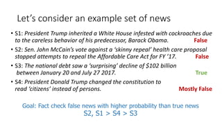 Let’s consider an example set of news
• S1: President Trump inherited a White House infested with cockroaches due
to the careless behavior of his predecessor, Barack Obama. False
• S2: Sen. John McCain’s vote against a ‘skinny repeal’ health care proposal
stopped attempts to repeal the Affordable Care Act for FY ’17. False
• S3: The national debt saw a ‘surprising’ decline of $102 billion
between January 20 and July 27 2017. True
• S4: President Donald Trump changed the constitution to
read ‘citizens’ instead of persons. Mostly False
Goal: Fact check false news with higher probability than true news
S2, S1 > S4 > S3
 
