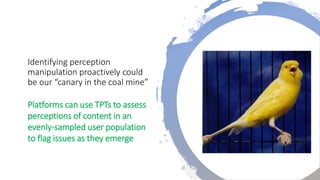 Identifying perception
manipulation proactively could
be our “canary in the coal mine”
Platforms can use TPTs to assess
perceptions of content in an
evenly-sampled user population
to flag issues as they emerge
 