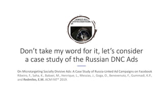 Don’t take my word for it, let’s consider
a case study of the Russian DNC Ads
On Microtargeting Socially Divisive Ads: A Case Study of Russia-Linked Ad Campaigns on Facebook
Ribeiro, F., Saha, K., Babaei, M., Henrique, L., Messias, J., Goga, O., Benevenuto, F., Gummadi, K.P.,
and Redmiles, E.M. ACM FAT* 2019.
 
