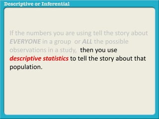 If the numbers you are using tell the story about
EVERYONE in a group or ALL the possible
observations in a study, then you use
descriptive statistics to tell the story about that
population.
 