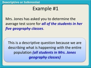 Example #1
Mrs. Jones has asked you to determine the
average test score for all of the students in her
five geography classes.
This is a descriptive question because we are
describing what is happening with the entire
population (all students in Mrs. Jones
geography classes)
 