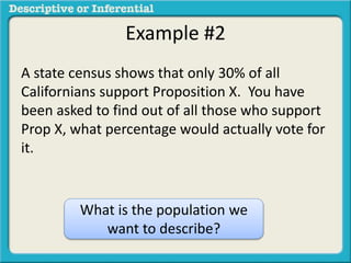 Example #2
A state census shows that only 30% of all
Californians support Proposition X. You have
been asked to find out of all those who support
Prop X, what percentage would actually vote for
it.
What is the population we
want to describe?
 