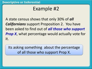 Example #2
A state census shows that only 30% of all
Californians support Proposition 2. You have
been asked to find out of all those who support
Prop X, what percentage would actually vote for
it.
Its asking something about the percentage
of all those who support Prop X.
 
