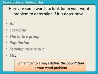 • All
• Everyone
• The entire group
• Population
• Leaving no one out
• Etc.
Remember to always define the population
in your word problem
Here are some words to look for in your word
problem to determine if it is descriptive:
 