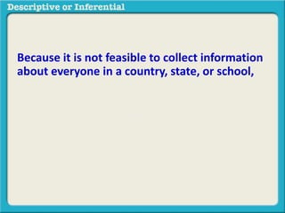 Because it is not feasible to collect information
about everyone in a country, state, or school,
nor would it be possible to look at all
observations, we can take a smaller sample and
then generalize it to a larger population.
The methods used to do this are called
inferential statistics
 