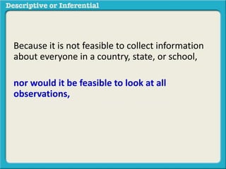 Because it is not feasible to collect information
about everyone in a country, state, or school,
nor would it be feasible to look at all
observations, we can take a smaller sample and
then generalize it to a larger population.
The methods used to do this are called
inferential statistics
 