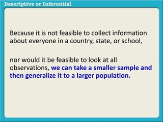 Because it is not feasible to collect information
about everyone in a country, state, or school,
nor would it be feasible to look at all
observations, we can take a smaller sample and
then generalize it to a larger population.
The methods used to do this are called
inferential statistics
 