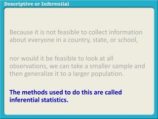 Because it is not feasible to collect information
about everyone in a country, state, or school,
nor would it be feasible to look at all
observations, we can take a smaller sample and
then generalize it to a larger population.
The methods used to do this are called
inferential statistics.
 