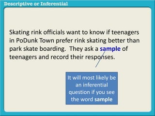 Skating rink officials want to know if teenagers
in PoDunk Town prefer rink skating better than
park skate boarding. They ask a sample of
teenagers and record their responses.
It will most likely be
an inferential
question if you see
the word sample
 