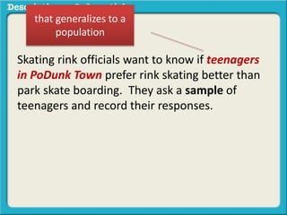 Skating rink officials want to know if teenagers
in PoDunk Town prefer rink skating better than
park skate boarding. They ask a sample of
teenagers and record their responses.
that generalizes to a
population
 
