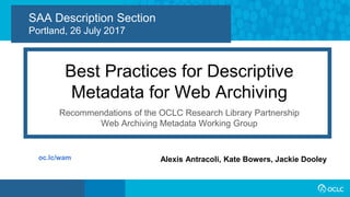1
SAA Description Section
Portland, 26 July 2017
Best Practices for Descriptive
Metadata for Web Archiving
Recommendations of the OCLC Research Library Partnership
Web Archiving Metadata Working Group
Alexis Antracoli, Kate Bowers, Jackie Dooleyoc.lc/wam
 