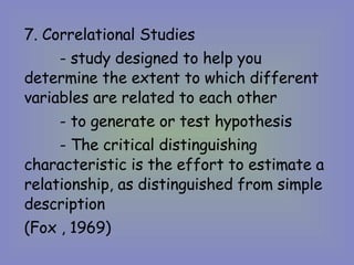 7. Correlational Studies  - study designed to help you determine the extent to which different variables are related to each other - to generate or test hypothesis  - The critical distinguishing characteristic is the effort to estimate a relationship, as distinguished from simple description (Fox , 1969) 
