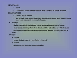 ADVANTAGES Depth. Opportunity to gain insights into the basic concepts of human behavior. DISADVANTAGES Depth = lack of breadth. It is difficult to generalize findings to include other people when these findings have been drawn only from one individual. Surveys - Gathering relatively limited data from a relatively large number of cases. - involves determining information about variables rather than about individuals. - employed to measure the existing phenomenon without  inquiring into why it exist. 2 Scopes: a. Census  - survey that covers entire population of interest. b. Sample - deals only with a portion of the population. 