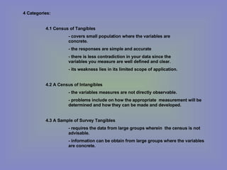 4 Categories: 4.1 Census of Tangibles - covers small population where the variables are  concrete. - the responses are simple and accurate - there is less contradiction in your data since the  variables you measure are well defined and clear. - its weakness lies in its limited scope of application. 4.2 A Census of Intangibles - the variables measures are not directly observable. - problems include on how the appropriate  measurement will be  determined and how they can be made and developed. 4.3 A Sample of Survey Tangibles - requires the data from large groups wherein  the census is not  advisable. - information can be obtain from large groups where the variables  are concrete. 