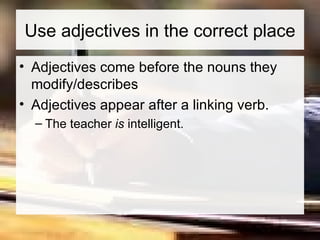 Use adjectives in the correct place Adjectives come before the nouns they modify/describes Adjectives appear after a linking verb.  The teacher  is  intelligent. 