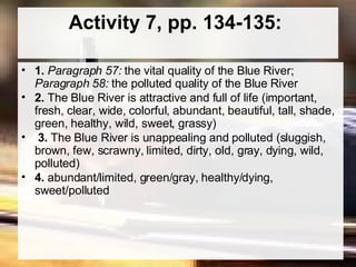 Activity 7, pp. 134-135:  1.  Paragraph 57:  the vital quality of the Blue River;  Paragraph 58:  the polluted quality of the Blue River  2.  The Blue River is attractive and full of life (important, fresh, clear, wide, colorful, abundant, beautiful, tall, shade, green, healthy, wild, sweet, grassy) 3.  The Blue River is unappealing and polluted (sluggish, brown, few, scrawny, limited, dirty, old, gray, dying, wild, polluted) 4.  abundant/limited, green/gray, healthy/dying, sweet/polluted  