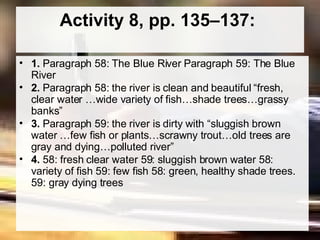 Activity 8, pp. 135–137:  1.  Paragraph 58: The Blue River Paragraph 59: The Blue River  2.  Paragraph 58: the river is clean and beautiful “fresh, clear water …wide variety of fish…shade trees…grassy banks”  3.  Paragraph 59: the river is dirty with “sluggish brown water …few fish or plants…scrawny trout…old trees are gray and dying…polluted river”  4.  58: fresh clear water 59: sluggish brown water 58: variety of fish 59: few fish 58: green, healthy shade trees. 59: gray dying trees  