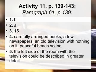 Activity 11, p. 139-143:  Paragraph 61, p.139:  1.  b  2.  a  3.  15  4.  carefully arranged books, a few newspapers, an old television with nothing on it, peaceful beach scene  5.  the left side of the room with the television could be described in greater detail.  