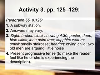 Activity 3, pp. 125–129:  Paragraph 55, p.125:  1.  A subway station.  2.  Answers may vary. 3.  Sight: broken clock showing 4:30; poster; deep, blue skies; lone palm tree; sapphire waters; smell:  smelly staircase;  hearing:  crying child; two old men are arguing; little noise 4.  Present progressive tense (to make the reader feel like he or she is experiencing the description).  