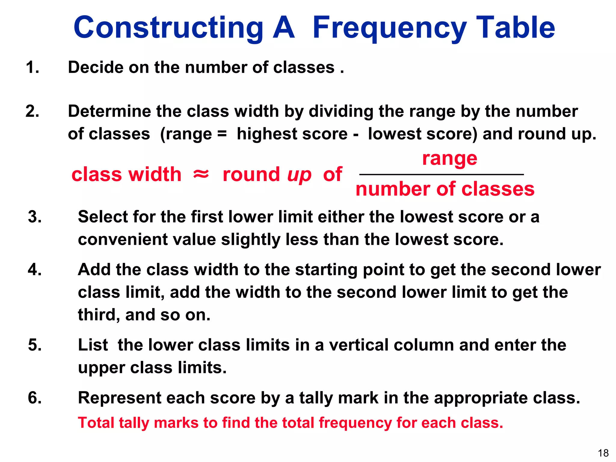 18
3. Select for the first lower limit either the lowest score or a
convenient value slightly less than the lowest score.
4. Add the class width to the starting point to get the second lower
class limit, add the width to the second lower limit to get the
third, and so on.
5. List the lower class limits in a vertical column and enter the
upper class limits.
6. Represent each score by a tally mark in the appropriate class.
Total tally marks to find the total frequency for each class.
Constructing A Frequency Table
1. Decide on the number of classes .
2. Determine the class width by dividing the range by the number
of classes (range = highest score - lowest score) and round up.
class width ≈ round up of
range
number of classes
 