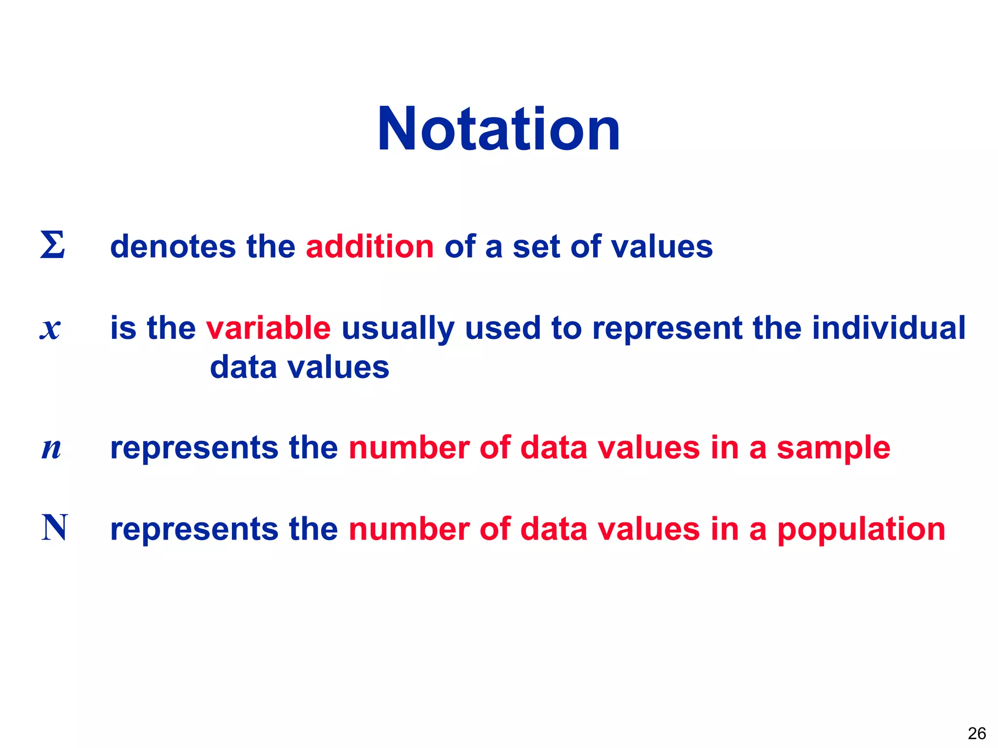 26
Notation
Σ denotes the addition of a set of values
x is the variable usually used to represent the individual
data values
n represents the number of data values in a sample
N represents the number of data values in a population
 
