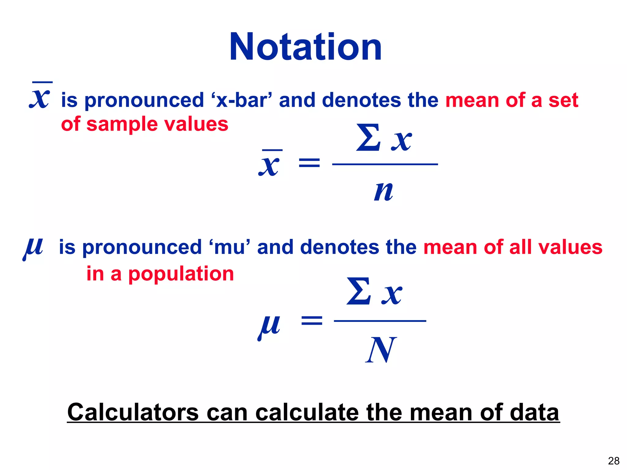 28
Notation
µ is pronounced ‘mu’ and denotes the mean of all values
in a population
is pronounced ‘x-bar’ and denotes the mean of a set
of sample values
Calculators can calculate the mean of data
x =
n
Σ x
x
N
µ =
Σ x
 