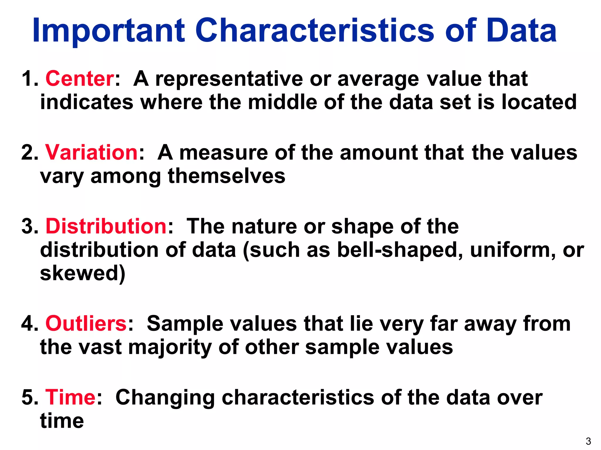 3
1. Center: A representative or average value that
indicates where the middle of the data set is located
2. Variation: A measure of the amount that the values
vary among themselves
3. Distribution: The nature or shape of the
distribution of data (such as bell-shaped, uniform, or
skewed)
4. Outliers: Sample values that lie very far away from
the vast majority of other sample values
5. Time: Changing characteristics of the data over
time
Important Characteristics of Data
 