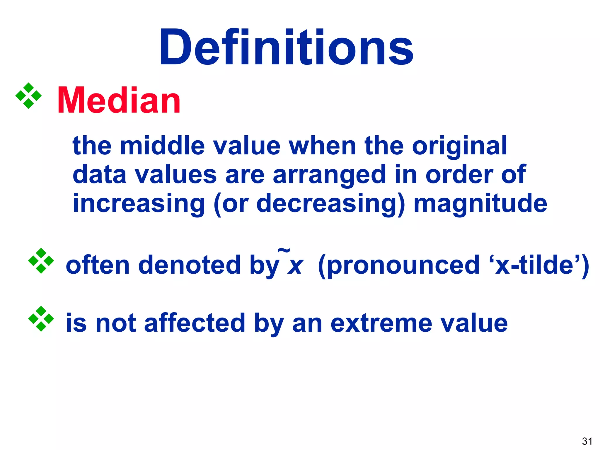 31
Definitions
 Median
the middle value when the original
data values are arranged in order of
increasing (or decreasing) magnitude
 often denoted by x (pronounced ‘x-tilde’)
 is not affected by an extreme value
~
 