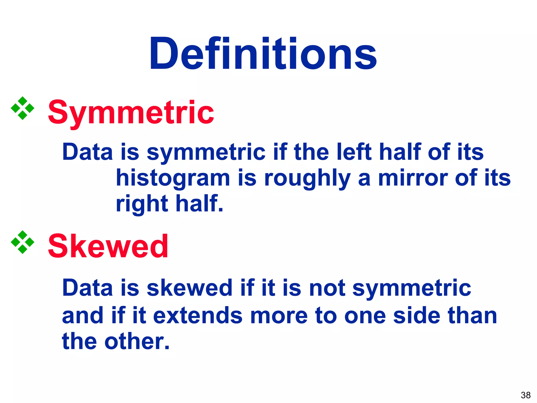 38
 Symmetric
Data is symmetric if the left half of its
histogram is roughly a mirror of its
right half.
 Skewed
Data is skewed if it is not symmetric
and if it extends more to one side than
the other.
Definitions
 