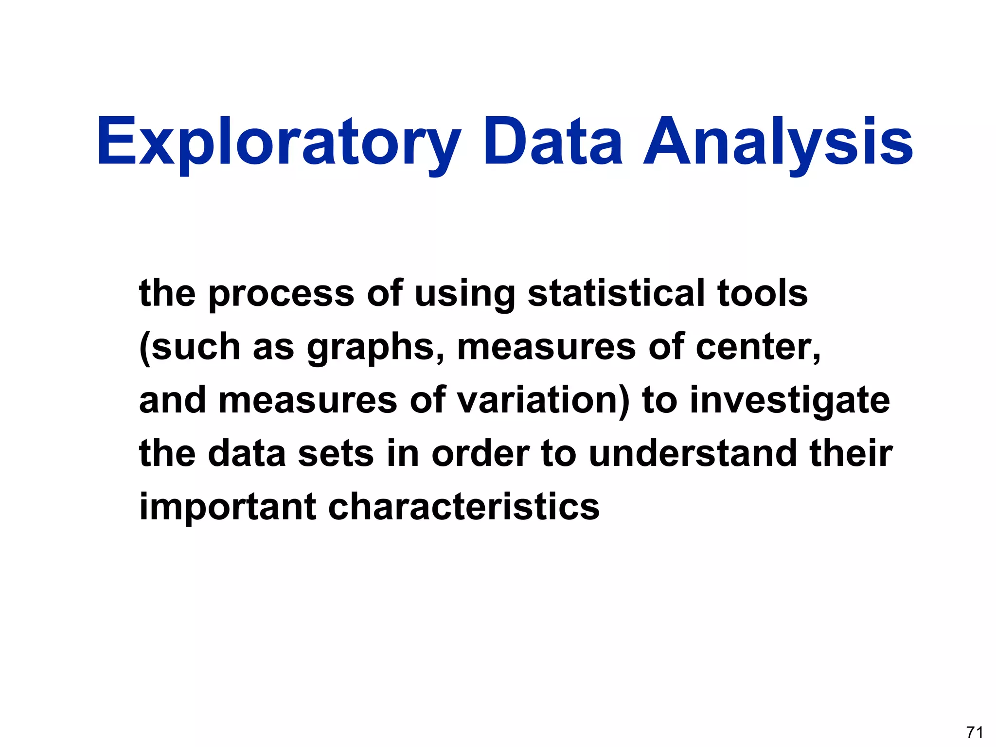 71
Exploratory Data Analysis
the process of using statistical tools
(such as graphs, measures of center,
and measures of variation) to investigate
the data sets in order to understand their
important characteristics
 