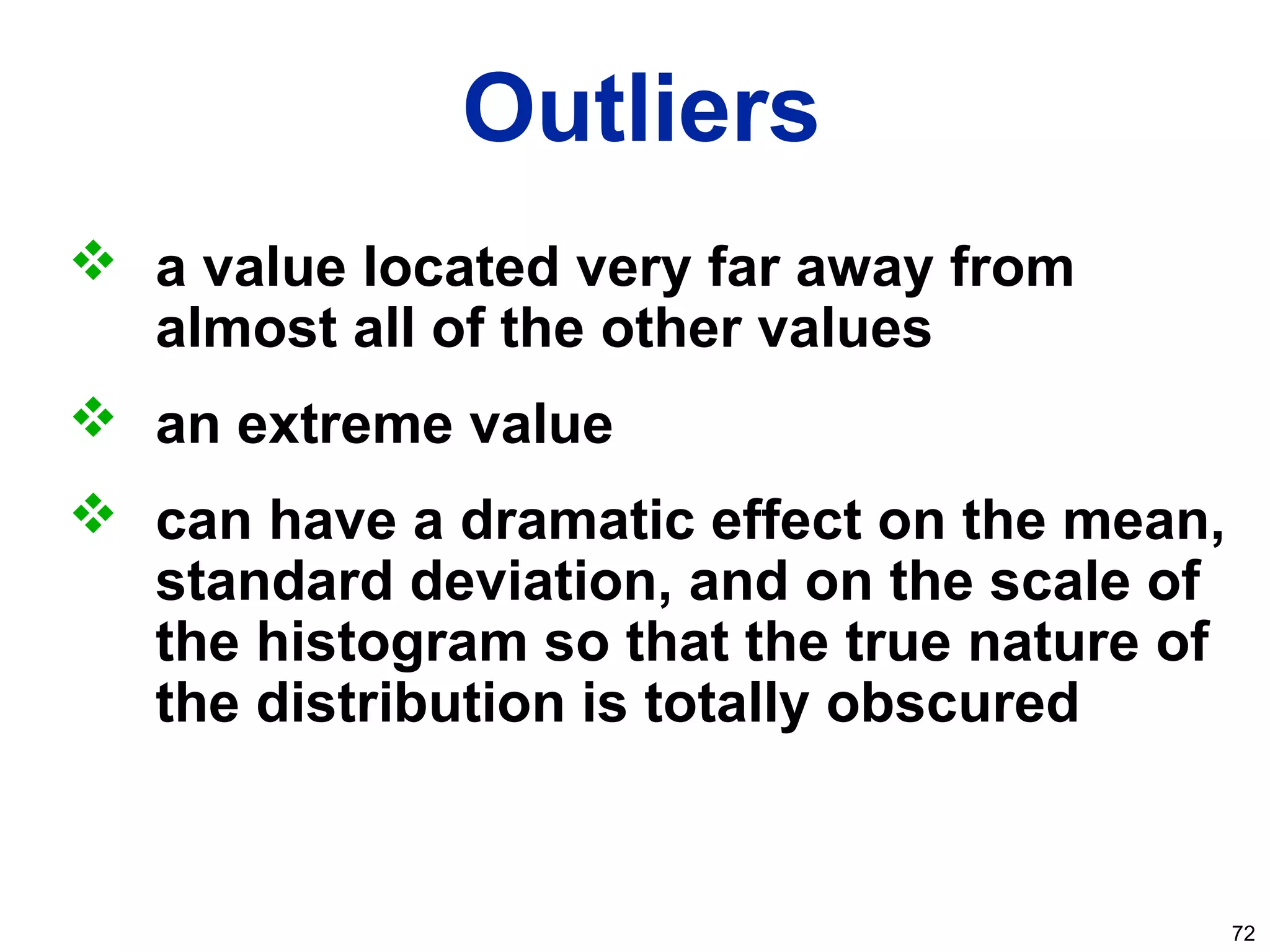 72
Outliers
 a value located very far away from
almost all of the other values
 an extreme value
 can have a dramatic effect on the mean,
standard deviation, and on the scale of
the histogram so that the true nature of
the distribution is totally obscured
 