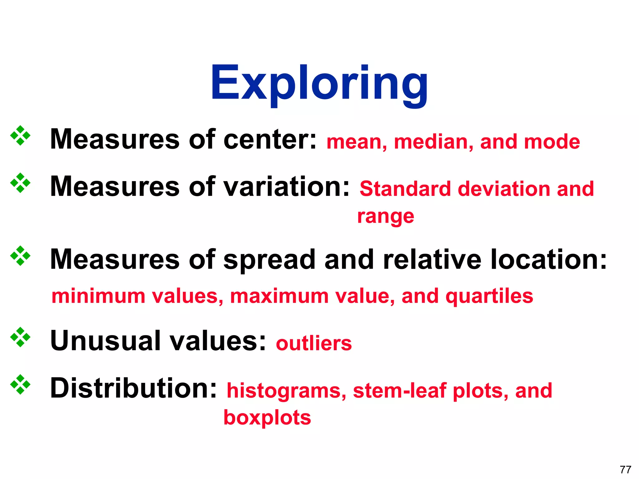 77
Exploring
 Measures of center: mean, median, and mode
 Measures of variation: Standard deviation and
range
 Measures of spread and relative location:
minimum values, maximum value, and quartiles
 Unusual values: outliers
 Distribution: histograms, stem-leaf plots, and
boxplots
 