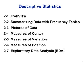 1
Descriptive Statistics
2-1 Overview
2-2 Summarizing Data with Frequency Tables
2-3 Pictures of Data
2-4 Measures of Center
2-5 Measures of Variation
2-6 Measures of Position
2-7 Exploratory Data Analysis (EDA)
 