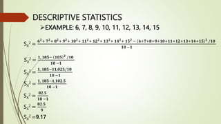 EXAMPLE: 6, 7, 8, 9, 10, 11, 12, 13, 14, 15
SX
2 =
𝟔𝟐+ 𝟕𝟐+ 𝟖𝟐+ 𝟗𝟐+ 𝟏𝟎𝟐+ 𝟏𝟏𝟐+ 𝟏𝟐𝟐+ 𝟏𝟑𝟐+ 𝟏𝟒𝟐+ 𝟏𝟓𝟐 − 𝟔+𝟕+𝟖+𝟗+𝟏𝟎+𝟏𝟏+𝟏𝟐+𝟏𝟑+𝟏𝟒+𝟏𝟓 𝟐 /𝟏𝟎
𝟏𝟎 −𝟏
SX
2 =
𝟏, 𝟏𝟖𝟓− 𝟏𝟎𝟓 𝟐 /𝟏𝟎
𝟏𝟎 −𝟏
SX
2 =
𝟏, 𝟏𝟖𝟓−𝟏𝟏,𝟎𝟐𝟓/𝟏𝟎
𝟏𝟎 −𝟏
SX
2 =
𝟏, 𝟏𝟖𝟓−𝟏,𝟏𝟎𝟐.𝟓
𝟏𝟎 −𝟏
SX
2 =
𝟖𝟐.𝟓
𝟏𝟎 −𝟏
SX
2 =
𝟖𝟐.𝟓
𝟗
SX
2 =9.17
DESCRIPTIVE STATISTICS
 