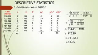 2. Coded Deviation Method. EXAMPLE
Class
Interval
118-126
127-135
136-144
145-153
154-162
163-171
172-180
f
3
5
9
12
5
4
2
_______
40
X
122
131
140
149
158
167
176
d’
-3
-2
-1
0
1
2
3
𝒇𝒅′
-9
-10
-9
0
5
8
6
(𝐝′) 𝟐
9
4
1
0
1
4
9
_______
-9
f(𝐝′) 𝟐
27
20
9
0
5
16
18
_______
95
s=
𝑖 Σ 𝑓(𝑑′)2
𝑁 −1
−
(Σ 𝑓𝑑′)2
𝑁 (𝑁 −1)
s=
9 95
39
−
(−9)2
40 (39)
s=
9
2.44 − 0.05
s=
9
2.39
s= 9 (1.55)
s= 13.95
DESCRIPTIVE STATISTICS
 