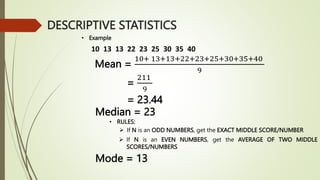 10 13 13 22 23 25 30 35 40
• Example
Mean =
10+ 13+13+22+23+25+30+35+40
9
=
211
9
= 23.44
Median = 23
• RULES:
 If N is an ODD NUMBERS, get the EXACT MIDDLE SCORE/NUMBER
 If N is an EVEN NUMBERS, get the AVERAGE OF TWO MIDDLE
SCORES/NUMBERS
Mode = 13
DESCRIPTIVE STATISTICS
 