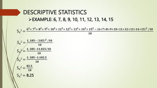 EXAMPLE: 6, 7, 8, 9, 10, 11, 12, 13, 14, 15
SX
2 =
𝟔𝟐+ 𝟕𝟐+ 𝟖𝟐+ 𝟗𝟐+ 𝟏𝟎𝟐+ 𝟏𝟏𝟐+ 𝟏𝟐𝟐+ 𝟏𝟑𝟐+ 𝟏𝟒𝟐+ 𝟏𝟓𝟐 − 𝟔+𝟕+𝟖+𝟗+𝟏𝟎+𝟏𝟏+𝟏𝟐+𝟏𝟑+𝟏𝟒+𝟏𝟓 𝟐 /𝟏𝟎
𝟏𝟎
SX
2 =
𝟏, 𝟏𝟖𝟓− 𝟏𝟎𝟓 𝟐 /𝟏𝟎
𝟏𝟎
SX
2 =
𝟏, 𝟏𝟖𝟓−𝟏𝟏,𝟎𝟐𝟓/𝟏𝟎
𝟏𝟎
SX
2 =
𝟏, 𝟏𝟖𝟓−𝟏,𝟏𝟎𝟐.𝟓
𝟏𝟎
SX
2 =
𝟖𝟐.𝟓
𝟏𝟎
SX
2 = 8.25
DESCRIPTIVE STATISTICS
 