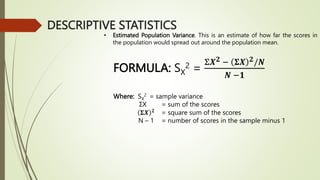 • Estimated Population Variance. This is an estimate of how far the scores in
the population would spread out around the population mean.
FORMULA: SX
2 =
Σ𝑿𝟐 − 𝚺𝑿 𝟐/𝑵
𝑵 −𝟏
Where: SX
2 = sample variance
ΣX = sum of the scores
𝚺𝑿 𝟐
= square sum of the scores
N – 1 = number of scores in the sample minus 1
DESCRIPTIVE STATISTICS
 