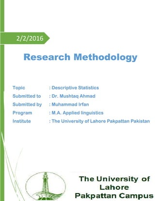2/2/2016
Research Methodology
Topic : Descriptive Statistics
Submitted to : Dr. Mushtaq Ahmad
Submitted by : Muhammad Irfan
Program : M.A. Applied linguistics
Institute : The University of Lahore Pakpattan Pakistan
 