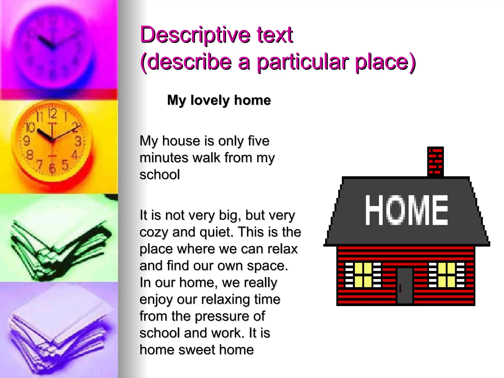 Descriptive text
Descriptive text
(describe a particular place)
(describe a particular place)
My lovely home
My lovely home
My house is only five
My house is only five
minutes walk from my
minutes walk from my
school
school
It is not very big, but very
It is not very big, but very
cozy and quiet. This is the
cozy and quiet. This is the
place where we can relax
place where we can relax
and find our own space.
and find our own space.
In our home, we really
In our home, we really
enjoy our relaxing time
enjoy our relaxing time
from the pressure of
from the pressure of
school and work. It is
school and work. It is
home sweet home
home sweet home
 
