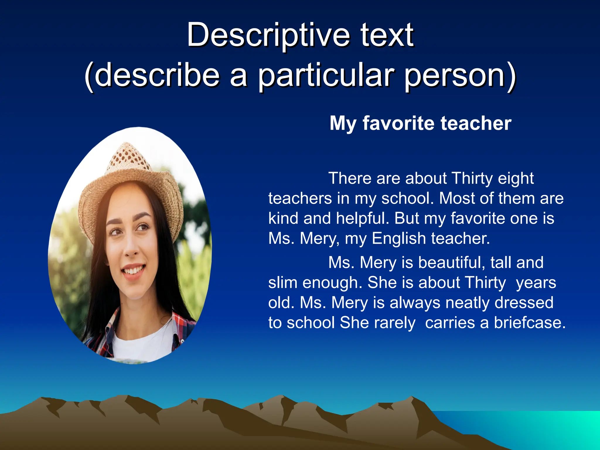 Descriptive text
Descriptive text
(describe a particular person)
(describe a particular person)
My favorite teacher
There are about Thirty eight
teachers in my school. Most of them are
kind and helpful. But my favorite one is
Ms. Mery, my English teacher.
Ms. Mery is beautiful, tall and
slim enough. She is about Thirty years
old. Ms. Mery is always neatly dressed
to school She rarely carries a briefcase.
 