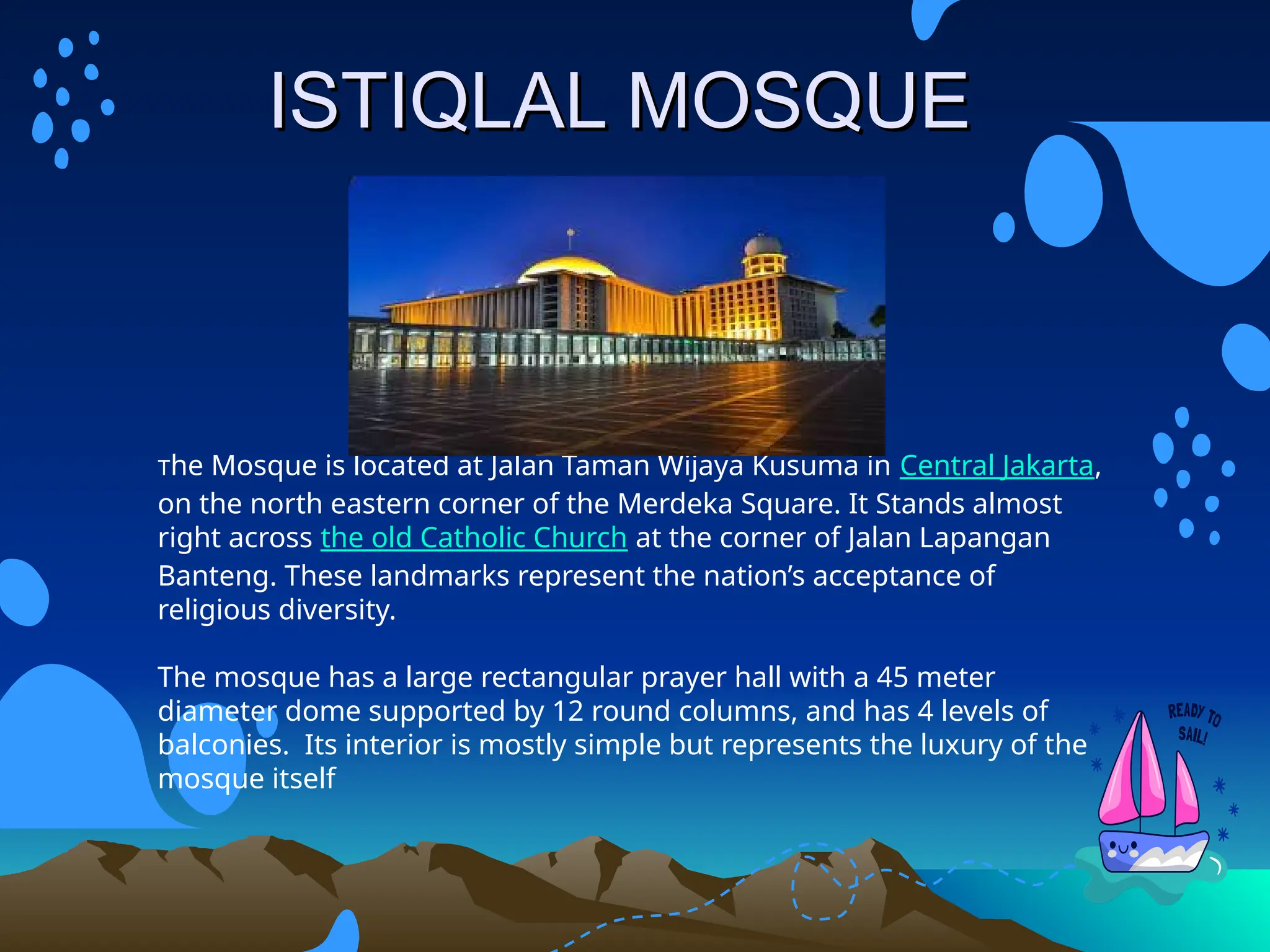 I
ISTIQLAL MOSQUE
STIQLAL MOSQUE
The Mosque is located at Jalan Taman Wijaya Kusuma in Central Jakarta,
on the north eastern corner of the Merdeka Square. It Stands almost
right across the old Catholic Church at the corner of Jalan Lapangan
Banteng. These landmarks represent the nation’s acceptance of
religious diversity.
The mosque has a large rectangular prayer hall with a 45 meter
diameter dome supported by 12 round columns, and has 4 levels of
balconies. Its interior is mostly simple but represents the luxury of the
mosque itself
 