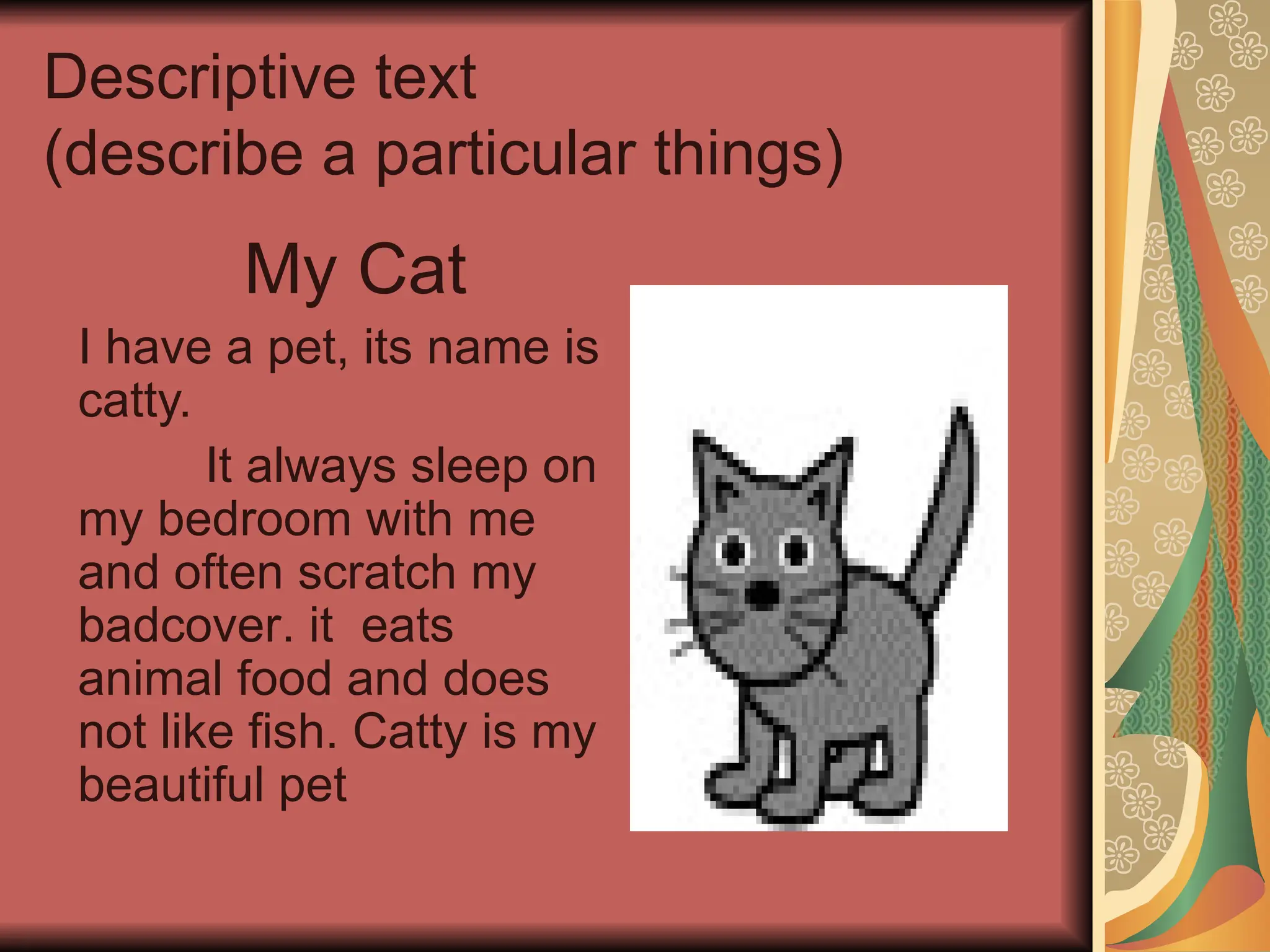 Descriptive text
(describe a particular things)
My Cat
I have a pet, its name is
catty.
It always sleep on
my bedroom with me
and often scratch my
badcover. it eats
animal food and does
not like fish. Catty is my
beautiful pet
 